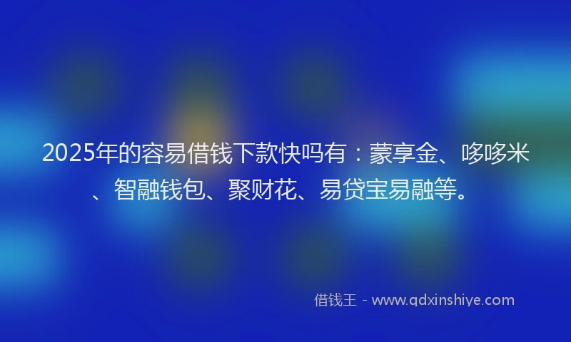 2025年的容易借钱下款快吗有：蒙享金、哆哆米、智融钱包、聚财花、易贷宝易融等。