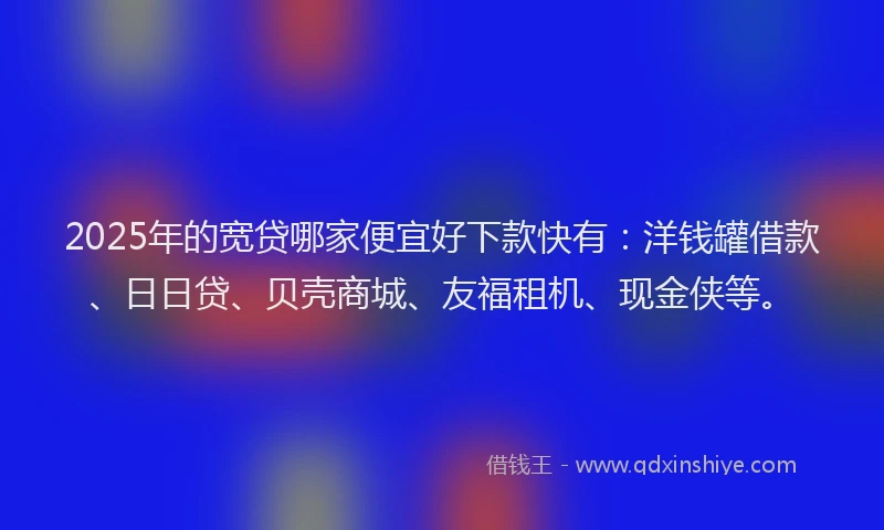 2025年的宽贷哪家便宜好下款快有：洋钱罐借款、日日贷、贝壳商城、友福租机、现金侠等。
