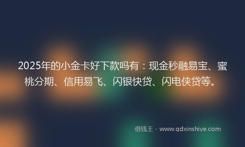 2025年的小金卡好下款吗有：现金秒融易宝、蜜桃分期、信用易飞、闪银快贷、闪电侠贷等。