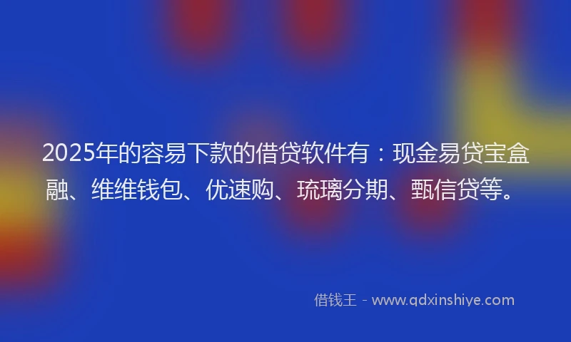 2025年的容易下款的借贷软件有：现金易贷宝盒融、维维钱包、优速购、琉璃分期、甄信贷等。