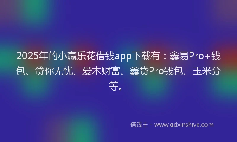2025年的小赢乐花借钱app下载有：鑫易Pro+钱包、贷你无忧、爱木财富、鑫贷Pro钱包、玉米分等。