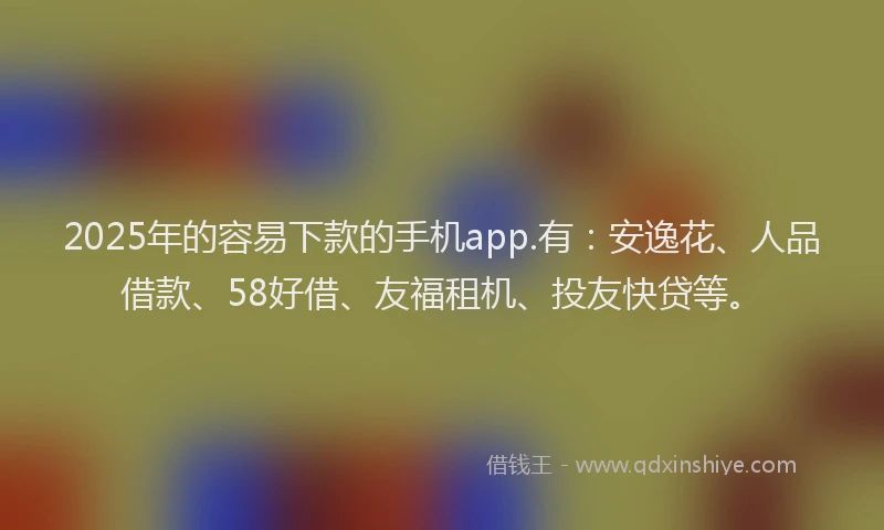 2025年的容易下款的手机app.有：安逸花、人品借款、58好借、友福租机、投友快贷等。