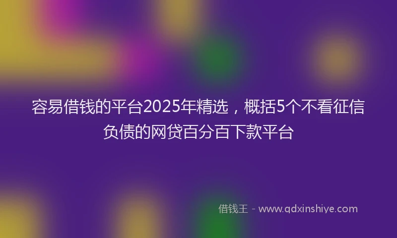 容易借钱的平台2025年精选，概括5个不看征信负债的网贷百分百下款平台
