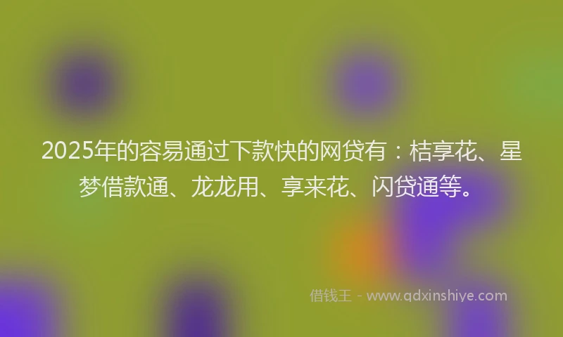 2025年的容易通过下款快的网贷有：桔享花、星梦借款通、龙龙用、享来花、闪贷通等。