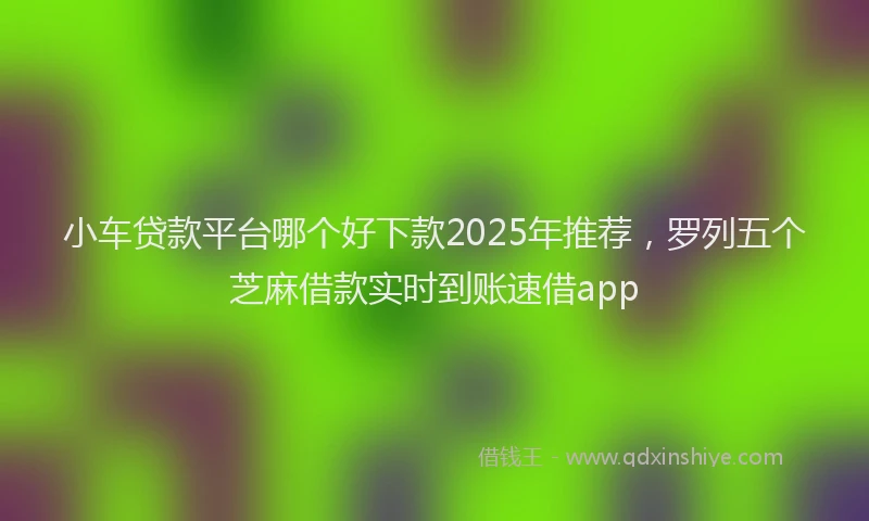 小车贷款平台哪个好下款2025年推荐，罗列五个芝麻借款实时到账速借app