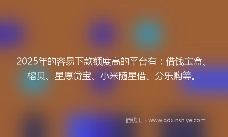 2025年的容易下款额度高的平台有：借钱宝盒、榕贝、星愿贷宝、小米随星借、分乐购等。