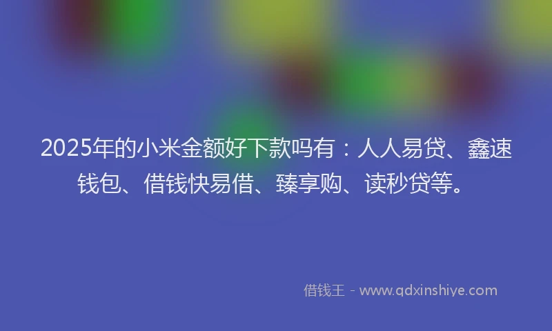 2025年的小米金额好下款吗有：人人易贷、鑫速钱包、借钱快易借、臻享购、读秒贷等。