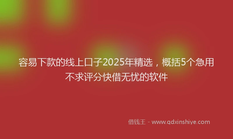 容易下款的线上口子2025年精选，概括5个急用不求评分快借无忧的软件