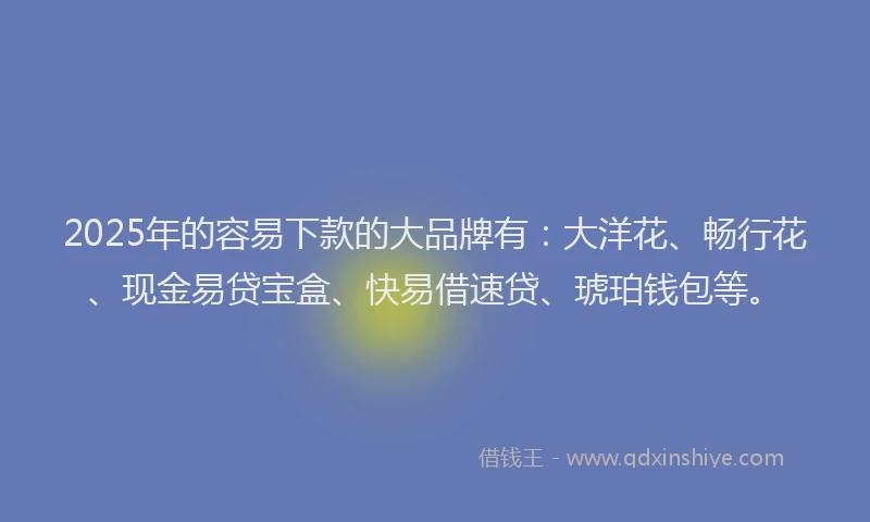 2025年的容易下款的大品牌有：大洋花、畅行花、现金易贷宝盒、快易借速贷、琥珀钱包等。