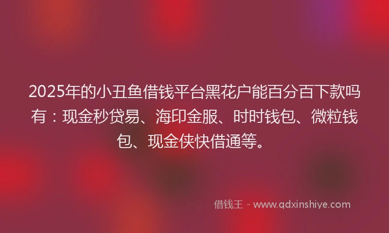 2025年的小丑鱼借钱平台黑花户能百分百下款吗有：现金秒贷易、海印金服、时时钱包、微粒钱包、现金侠快借通等。