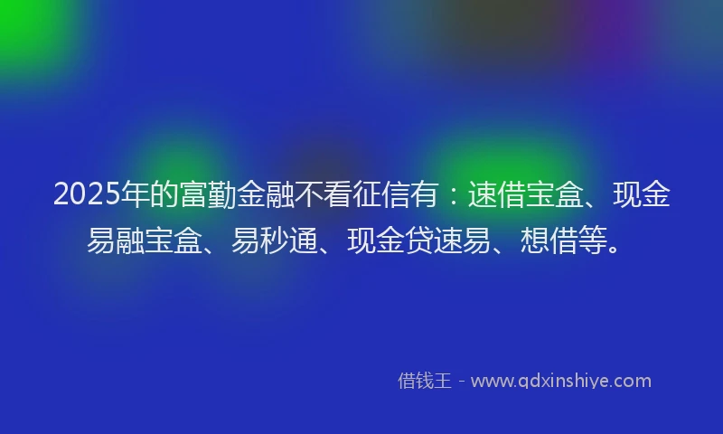 2025年的富勤金融不看征信有：速借宝盒、现金易融宝盒、易秒通、现金贷速易、想借等。