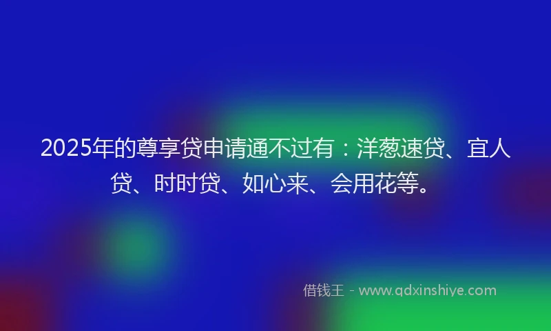 2025年的尊享贷申请通不过有：洋葱速贷、宜人贷、时时贷、如心来、会用花等。