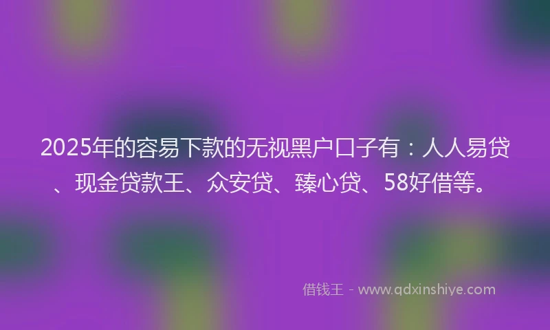 2025年的容易下款的无视黑户口子有：人人易贷、现金贷款王、众安贷、臻心贷、58好借等。