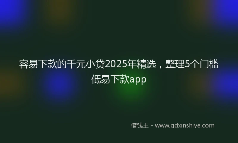 容易下款的千元小贷2025年精选，整理5个门槛低易下款app