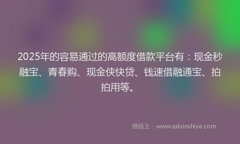 2025年的容易通过的高额度借款平台有：现金秒融宝、青春购、现金侠快贷、钱速借融通宝、拍拍用等。
