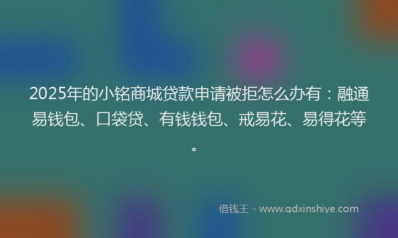 2025年的小铭商城贷款申请被拒怎么办有：融通易钱包、口袋贷、有钱钱包、戒易花、易得花等。