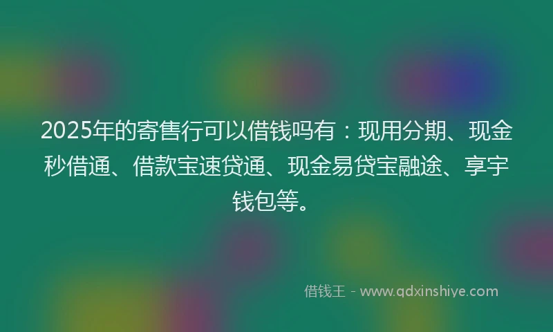 2025年的寄售行可以借钱吗有：现用分期、现金秒借通、借款宝速贷通、现金易贷宝融途、享宇钱包等。