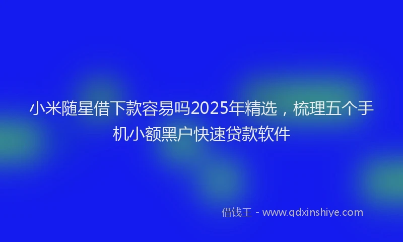 小米随星借下款容易吗2025年精选，梳理五个手机小额黑户快速贷款软件