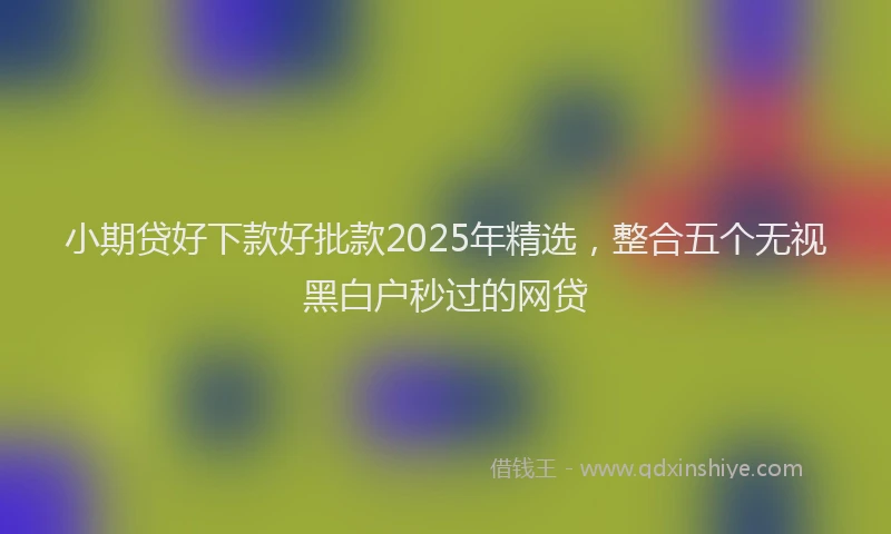 小期贷好下款好批款2025年精选，整合五个无视黑白户秒过的网贷