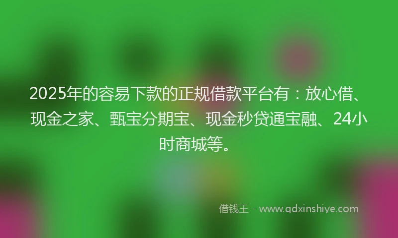 2025年的容易下款的正规借款平台有：放心借、现金之家、甄宝分期宝、现金秒贷通宝融、24小时商城等。