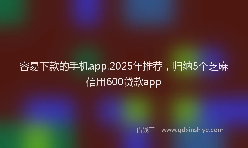 容易下款的手机app.2025年推荐，归纳5个芝麻信用600贷款app