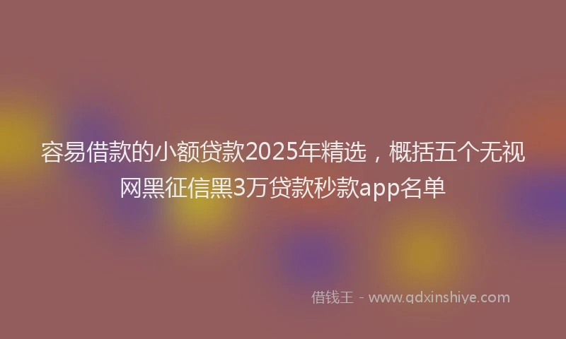 容易借款的小额贷款2025年精选，概括五个无视网黑征信黑3万贷款秒款app名单
