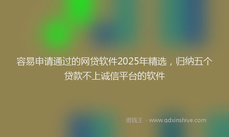 容易申请通过的网贷软件2025年精选，归纳五个贷款不上诚信平台的软件