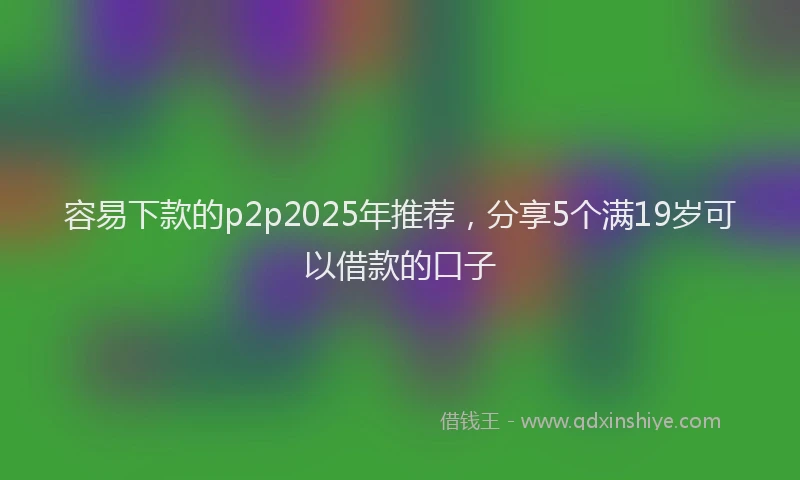 容易下款的p2p2025年推荐，分享5个满19岁可以借款的口子