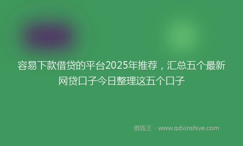 容易下款借贷的平台2025年推荐，汇总五个最新网贷口子今日整理这五个口子