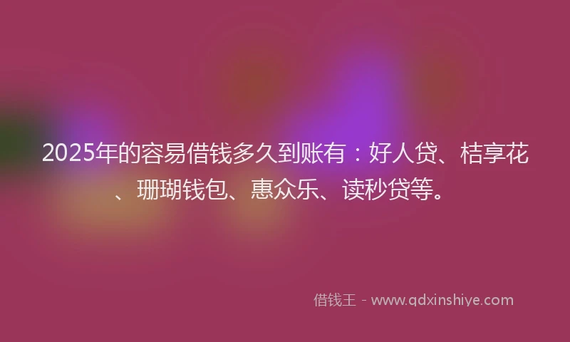 2025年的容易借钱多久到账有：好人贷、桔享花、珊瑚钱包、惠众乐、读秒贷等。