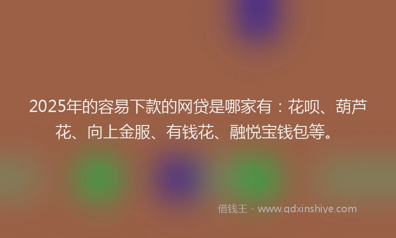 2025年的容易下款的网贷是哪家有：花呗、葫芦花、向上金服、有钱花、融悦宝钱包等。
