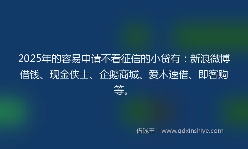 2025年的容易申请不看征信的小贷有：新浪微博借钱、现金侠士、企鹅商城、爱木速借、即客购等。