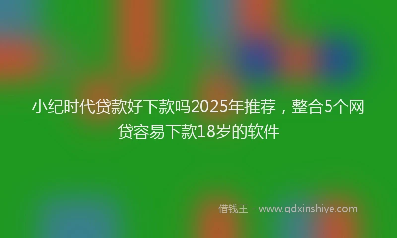 小纪时代贷款好下款吗2025年推荐，整合5个网贷容易下款18岁的软件