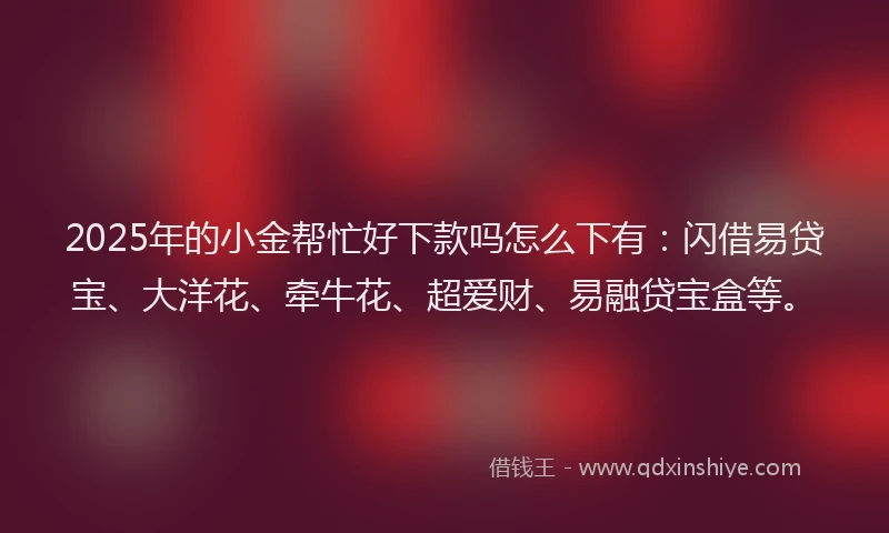 2025年的小金帮忙好下款吗怎么下有：闪借易贷宝、大洋花、牵牛花、超爱财、易融贷宝盒等。