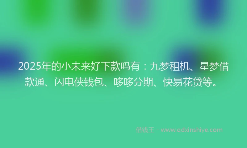 2025年的小未来好下款吗有：九梦租机、星梦借款通、闪电侠钱包、哆哆分期、快易花贷等。