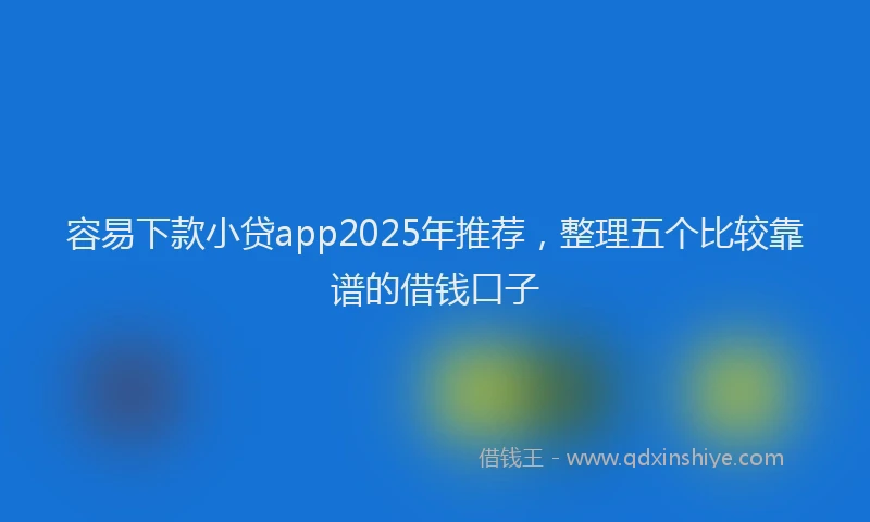 容易下款小贷app2025年推荐，整理五个比较靠谱的借钱口子