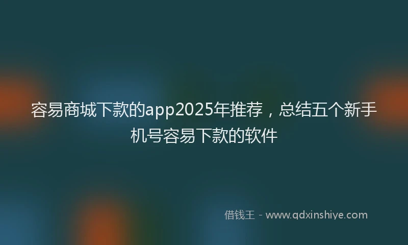 容易商城下款的app2025年推荐，总结五个新手机号容易下款的软件