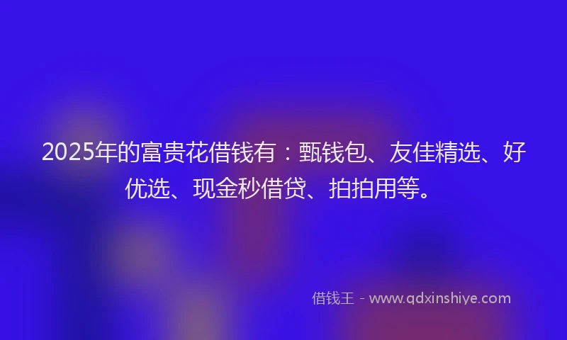 2025年的富贵花借钱有：甄钱包、友佳精选、好优选、现金秒借贷、拍拍用等。