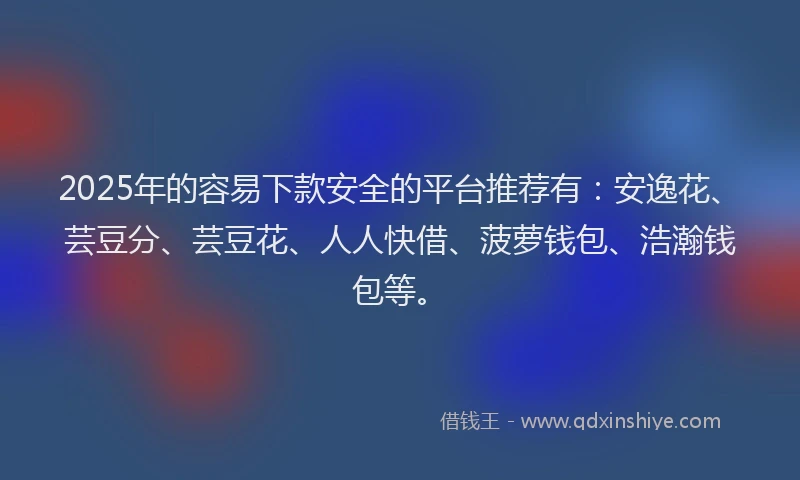 2025年的容易下款安全的平台推荐有：安逸花、芸豆分、芸豆花、人人快借、菠萝钱包、浩瀚钱包等。