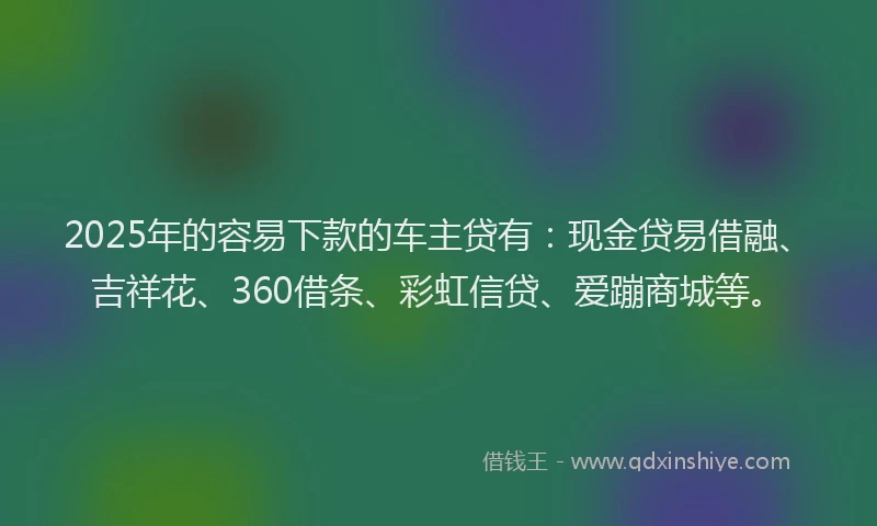 2025年的容易下款的车主贷有：现金贷易借融、吉祥花、360借条、彩虹信贷、爱蹦商城等。