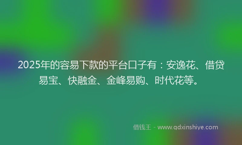 2025年的容易下款的平台口子有：安逸花、借贷易宝、快融金、金峰易购、时代花等。