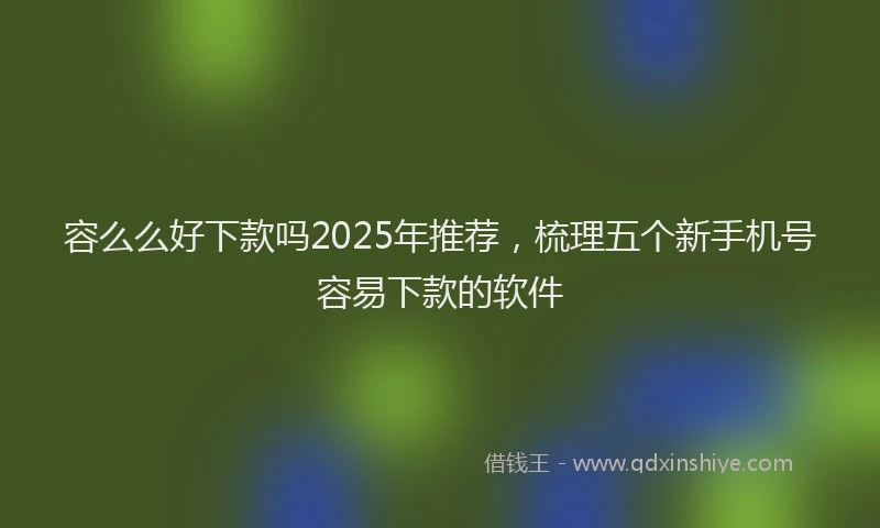 容么么好下款吗2025年推荐，梳理五个新手机号容易下款的软件