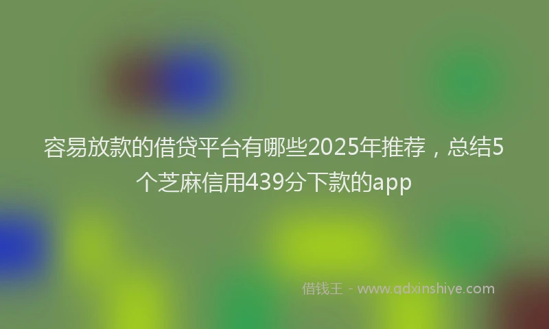 容易放款的借贷平台有哪些2025年推荐，总结5个芝麻信用439分下款的app