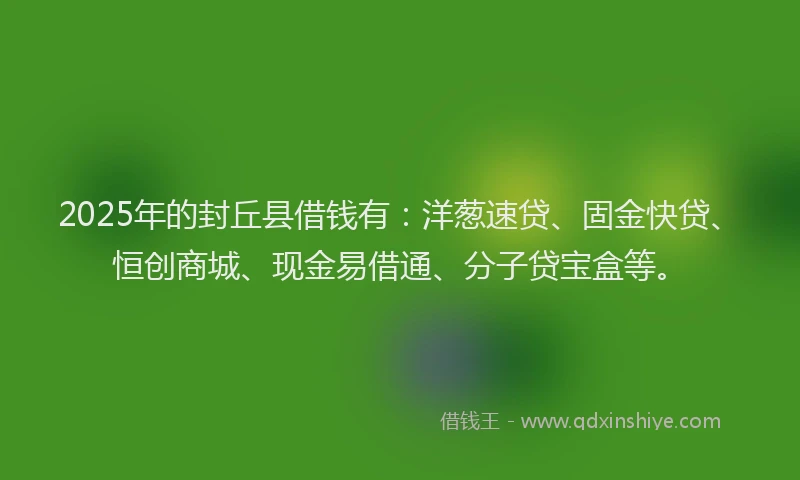 2025年的封丘县借钱有：洋葱速贷、固金快贷、恒创商城、现金易借通、分子贷宝盒等。