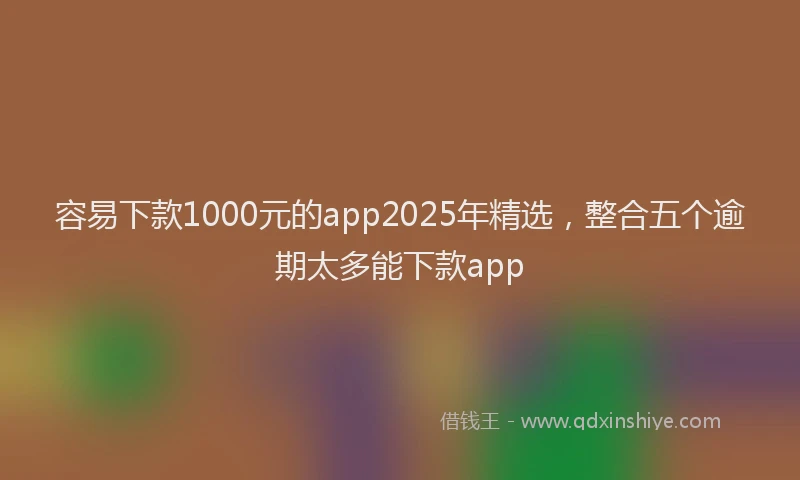 容易下款1000元的app2025年精选，整合五个逾期太多能下款app