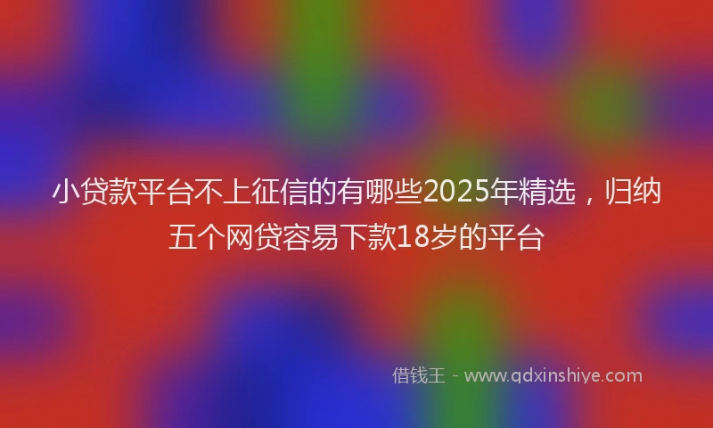 小贷款平台不上征信的有哪些2025年精选，归纳五个网贷容易下款18岁的平台