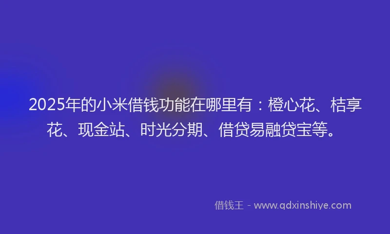2025年的小米借钱功能在哪里有：橙心花、桔享花、现金站、时光分期、借贷易融贷宝等。