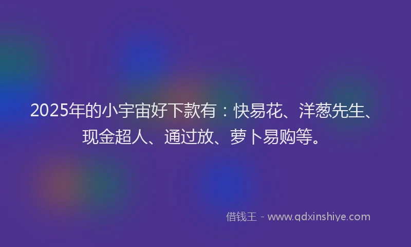 2025年的小宇宙好下款有：快易花、洋葱先生、现金超人、通过放、萝卜易购等。