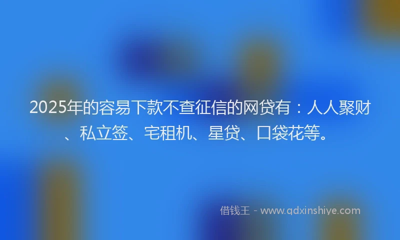 2025年的容易下款不查征信的网贷有：人人聚财、私立签、宅租机、星贷、口袋花等。