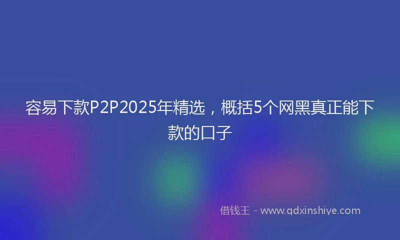 容易下款P2P2025年精选，概括5个网黑真正能下款的口子